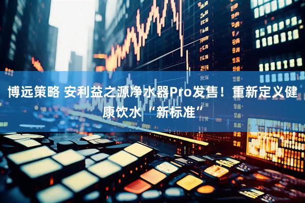 博远策略 安利益之源净水器Pro发售！重新定义健康饮水 “新标准”