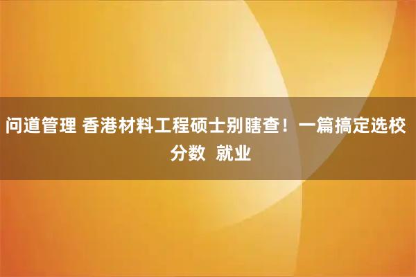 问道管理 香港材料工程硕士别瞎查！一篇搞定选校  分数  就业