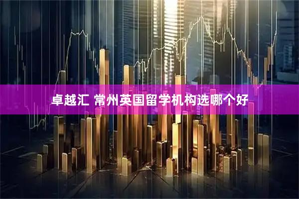 卓越汇 常州英国留学机构选哪个好
