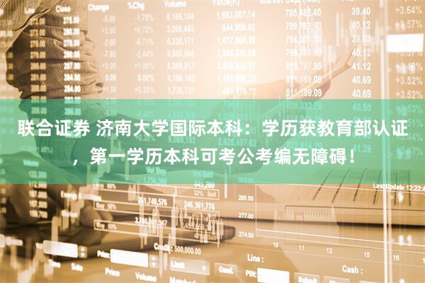 联合证券 济南大学国际本科：学历获教育部认证，第一学历本科可考公考编无障碍！