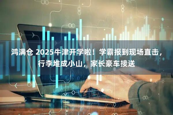 鸿满仓 2025牛津开学啦！学霸报到现场直击，行李堆成小山，家长豪车接送
