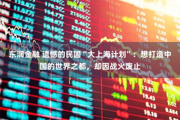 东润金融 遗憾的民国“大上海计划”：想打造中国的世界之都，却因战火废止