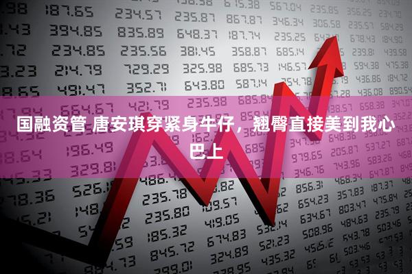 国融资管 唐安琪穿紧身牛仔，翘臀直接美到我心巴上