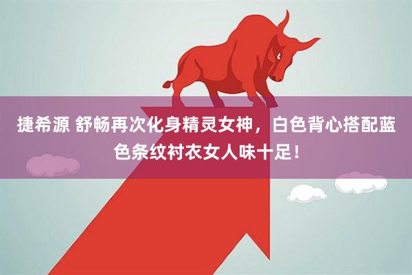 捷希源 舒畅再次化身精灵女神，白色背心搭配蓝色条纹衬衣女人味十足！