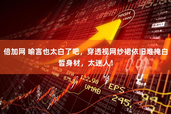 倍加网 喻言也太白了吧，穿透视网纱裙依旧难掩白皙身材，太迷人！