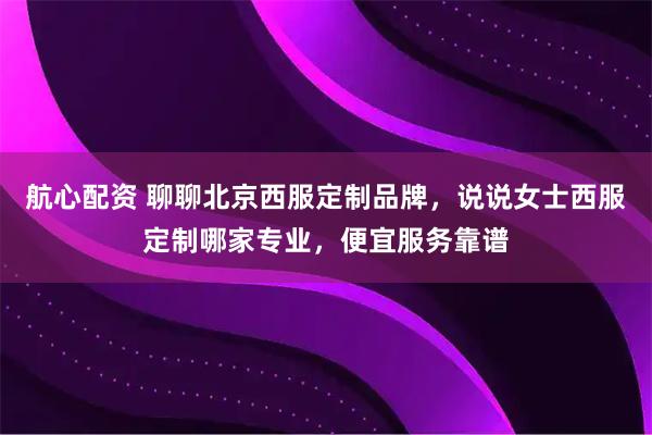航心配资 聊聊北京西服定制品牌，说说女士西服定制哪家专业，便宜服务靠谱