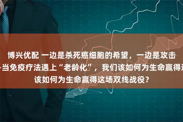 博兴优配 一边是杀死癌细胞的希望，一边是攻击自身的风险——当免疫疗法遇上“老龄化”，我们该如何为生命赢得这场双线战役？