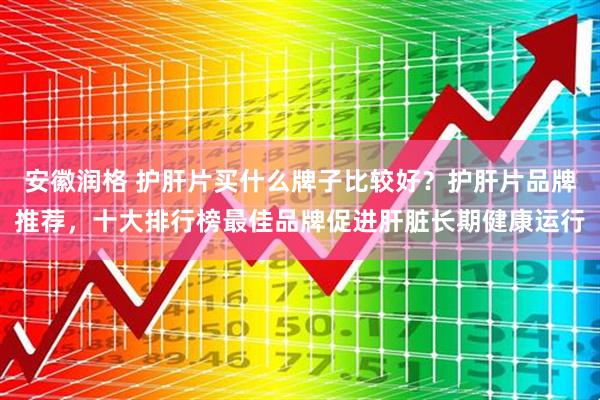 安徽润格 护肝片买什么牌子比较好？护肝片品牌推荐，十大排行榜最佳品牌促进肝脏长期健康运行