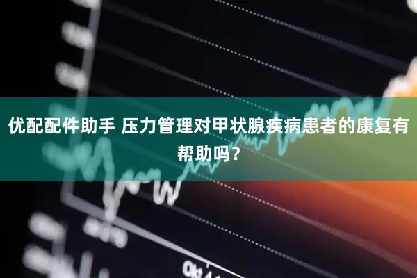 优配配件助手 压力管理对甲状腺疾病患者的康复有帮助吗？