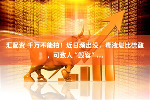 汇配资 千万不能拍！近日频出没，毒液堪比硫酸，可致人“毁容”…