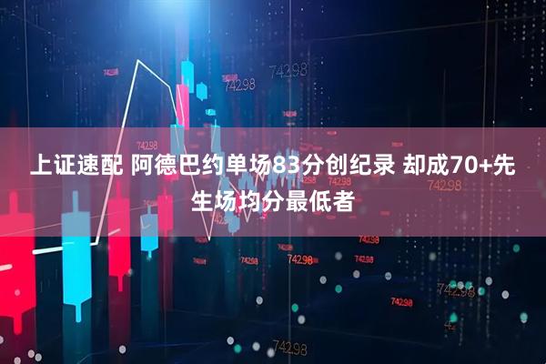 上证速配 阿德巴约单场83分创纪录 却成70+先生场均分最低者