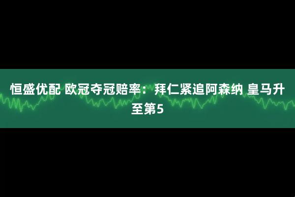 恒盛优配 欧冠夺冠赔率：拜仁紧追阿森纳 皇马升至第5
