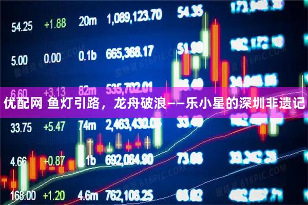 优配网 鱼灯引路，龙舟破浪——乐小星的深圳非遗记