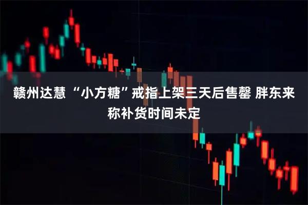 赣州达慧 “小方糖”戒指上架三天后售罄 胖东来称补货时间未定