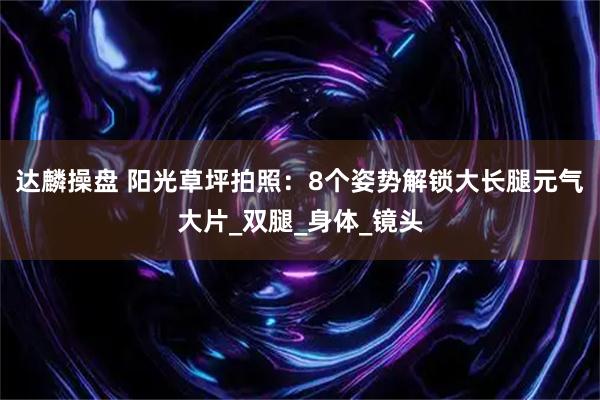 达麟操盘 阳光草坪拍照：8个姿势解锁大长腿元气大片_双腿_身体_镜头