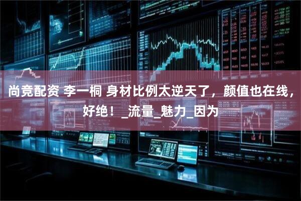 尚竞配资 李一桐 身材比例太逆天了，颜值也在线，好绝！_流量_魅力_因为