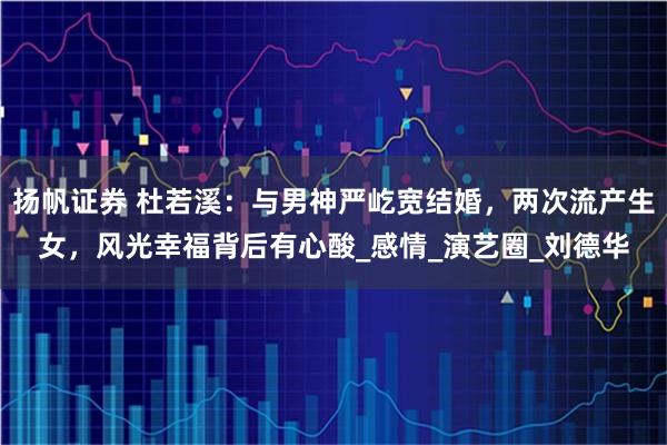 扬帆证券 杜若溪：与男神严屹宽结婚，两次流产生女，风光幸福背后有心酸_感情_演艺圈_刘德华