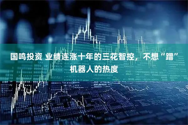 国鸣投资 业绩连涨十年的三花智控，不想“蹭”机器人的热度