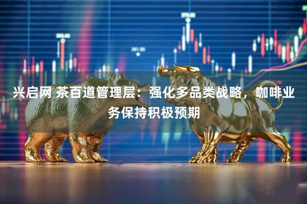 兴启网 茶百道管理层：强化多品类战略，咖啡业务保持积极预期