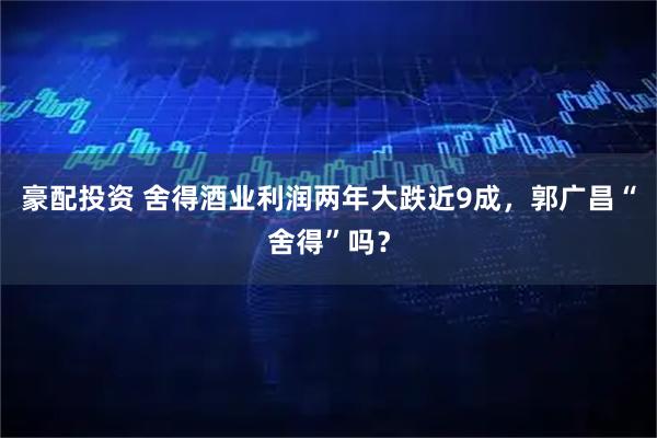 豪配投资 舍得酒业利润两年大跌近9成，郭广昌“舍得”吗？
