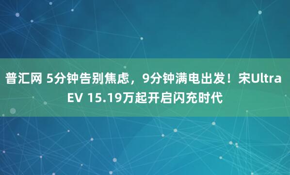 普汇网 5分钟告别焦虑，9分钟满电出发！宋Ultra EV 15.19万起开启闪充时代