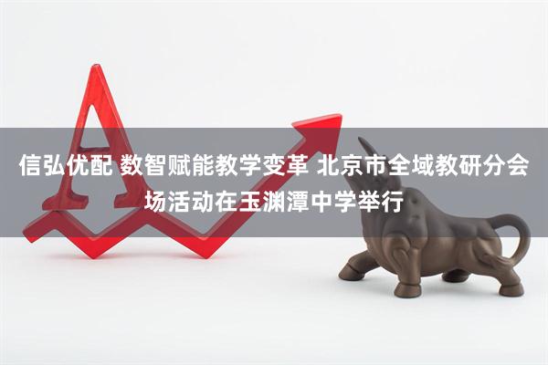 信弘优配 数智赋能教学变革 北京市全域教研分会场活动在玉渊潭中学举行