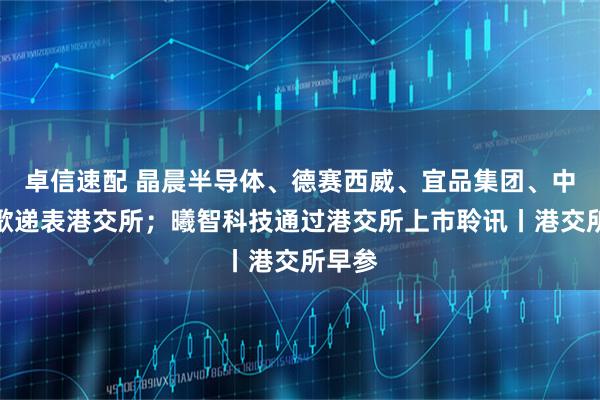 卓信速配 晶晨半导体、德赛西威、宜品集团、中科闻歌递表港交所；曦智科技通过港交所上市聆讯丨港交所早参