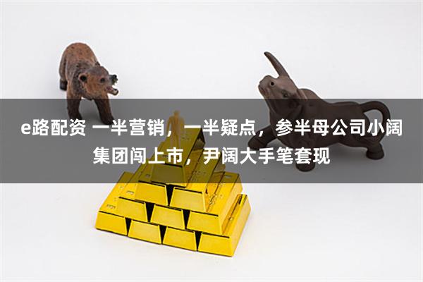 e路配资 一半营销，一半疑点，参半母公司小阔集团闯上市，尹阔大手笔套现
