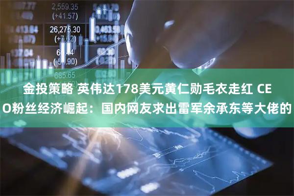 金投策略 英伟达178美元黄仁勋毛衣走红 CEO粉丝经济崛起：国内网友求出雷军余承东等大佬的