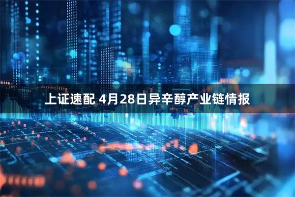 上证速配 4月28日异辛醇产业链情报