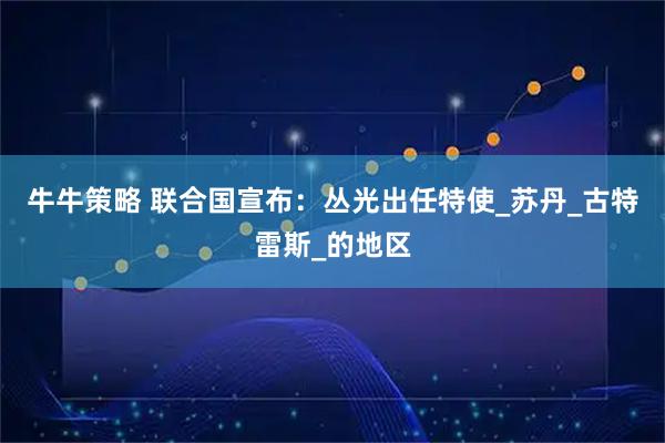 牛牛策略 联合国宣布：丛光出任特使_苏丹_古特雷斯_的地区