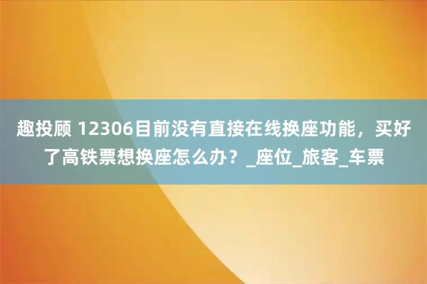 趣投顾 12306目前没有直接在线换座功能，买好了高铁票想换座怎么办？_座位_旅客_车票